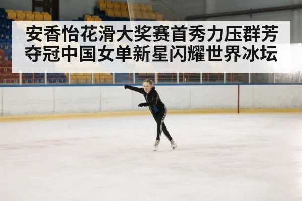 安香怡花滑大奖赛首秀力压群芳夺冠中国女单新星闪耀世界冰坛