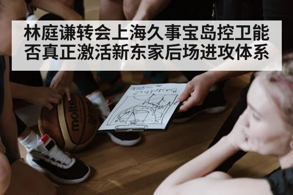 林庭谦转会上海久事宝岛控卫能否真正激活新东家后场进攻体系
